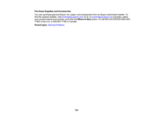 Page 184

184
Purchase
SuppliesandAccessories
 You
canpurchase genuineEpsonink,paper, andaccessories fromanEpson authorized reseller.To
 find
thenearest reseller, visitproimaging.epson.com (U.S.)orproimaging.epson.ca (Canada),select
 your
product seriesandproduct, andclick theWhere toBuy button. Orcall 800-GO-EPSON (800-463-
 7766)
inthe U.S. or800-807-7766 inCanada.
 Parent
topic:Solving Problems 