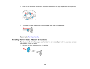 Page 20

20
2.
Push outthetwo hooks onthe black paper stopandremove thegray adapter fromthepaper stop.
 3.
Toremove thegray adapter fromtheother paper stop,slideitoff the spindle.
 Parent
topic:RollPaper Handling
 Installing
theRoll Media Adapter -3-inch Core
 For
rollpaper witha3-inch core,youneed toinstall therollmedia adapter ontothepaper stoptomatch
 the
core sizeofyour rollpaper.
 1.
Remove theblack paper stopfrom thespindle.    