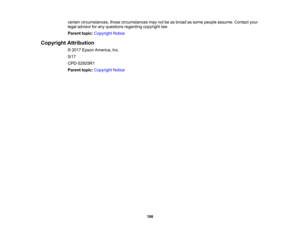 Page 198

198
certain
circumstances, thosecircumstances maynotbeasbroad assome people assume. Contactyour
 legal
advisor forany questions regardingcopyrightlaw.
 Parent
topic:Copyright Notice
 Copyright
Attribution
 ©
2017 Epson America, Inc.
 5/17

CPD-52925R1

Parent
topic:Copyright Notice 