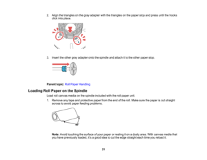 Page 21

21
2.
Align thetriangles onthe gray adapter withthetriangles onthe paper stopandpress untilthehooks
 click
intoplace.
 3.
Insert theother grayadapter ontothespindle andattach itto the other paper stop.
 Parent
topic:RollPaper Handling
 Loading
RollPaper onthe Spindle
 Load
rollcanvas mediaonthe spindle included withtherollpaper unit.
 1.
Remove anytape andprotective paperfromtheend ofthe roll. Make surethepaper iscut straight
 across
toavoid paper feeding problems.
 Note:
Avoidtouching thesurface...