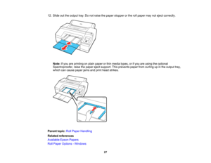 Page 27

27
12.
Slide outtheoutput tray.Donot raise thepaper stopper orthe rollpaper maynoteject correctly.
 Note:
Ifyou areprinting onplain paper orthin media types,orifyou areusing theoptional
 Spectroproofer,
raisethepaper ejectsupport. Thisprevents paperfromcurling upinthe output tray,
 which
cancause paperjamsandprint head strikes.
 Parent
topic:RollPaper Handling
 Related
references
 Available
EpsonPapers
 Roll
Paper Options -Windows   