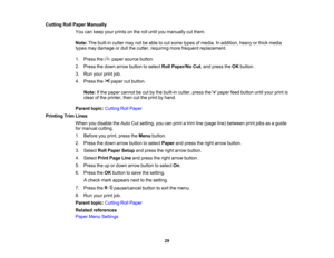 Page 29

29
Cutting
RollPaper Manually
 You
cankeep yourprints onthe rolluntil youmanually cutthem.
 Note:
Thebuilt-in cuttermaynotbeable tocut some typesofmedia. Inaddition, heavyorthick media
 types
maydamage ordull thecutter, requiring morefrequent replacement.
 1.
Press the papersource button.
 2.
Press thedown arrow button toselect RollPaper/No Cut,and press theOK button.
 3.
Run your printjob.
 4.
Press the papercutbutton.
 Note:
Ifthe paper cannot becut bythe built-in cutter,pressthe paper feedbutton...