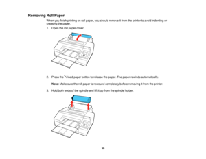 Page 30

30
Removing
RollPaper
 When
youfinish printing onroll paper, youshould remove itfrom theprinter toavoid indenting or
 creasing
thepaper.
 1.
Open therollpaper cover.
 2.
Press theloadpaper button torelease thepaper. Thepaper rewinds automatically.
 Note:
Makesuretherollpaper isrewound completely beforeremoving itfrom theprinter.
 3.
Hold bothends ofthe spindle andliftitup from thespindle holder.    