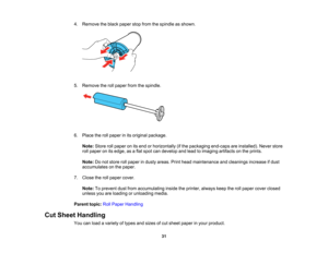 Page 31

31
4.
Remove theblack paper stopfrom thespindle asshown.
 5.
Remove therollpaper fromthespindle.
 6.
Place therollpaper inits original package.
 Note:
Storerollpaper onitsend orhorizontally (ifthe packaging end-capsareinstalled). Neverstore
 roll
paper onitsedge, asaflat spot candevelop andlead toimaging artifactsonthe prints.
 Note:
Donot store rollpaper industy areas. Printhead maintenance andcleanings increaseifdust
 accumulates
onthe paper.
 7.
Close therollpaper cover.
 Note:
Toprevent dustfrom...