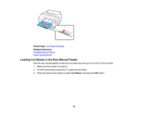 Page 39

39
Parent
topic:CutSheet Handling
 Related
references
 Available
EpsonPapers
 Paper
Specifications
 Loading
CutSheets inthe Rear Manual Feeder
 Use
therear manual feedertoload onecutsheet atatime upto0.3 inch (0.79 mm)thick.
 1.
Make suretheprinter isturned on.
 2.
Onthe control panel,pressthe papersource button.
 3.
Press thedown arrow button toselect CutSheet ,and press theOK button.   