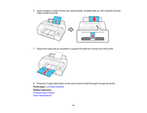 Page 41

41
6.
Insert asingle cutsheet intotherear manual feeder,printable sideup,until itreaches thegray
 rollers
insidetheprinter.
 7.
Extend theoutput trayasnecessary tosupport thesheet asitcomes outofthe printer.
 8.
Press thepaper feedbutton onthe control paneltofeed thepaper through theprinter.
 Parent
topic:CutSheet Handling
 Related
references
 Available
EpsonPapers
 Paper
Specifications    