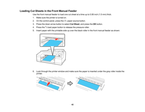 Page 42

42
Loading
CutSheets inthe Front Manual Feeder
 Use
thefront manual feedertoload onecutsheet atatime upto0.06 inch(1.5mm) thick.
 1.
Make suretheprinter isturned on.
 2.
Onthe control panel,pressthe papersource button.
 3.
Press thedown arrow button toselect CutSheet ,and press theOK button.
 4.
Press theloadpaper button torelease thepressure roller.
 5.
Insert paper withtheprintable sideupover theblack rollerinthe front manual feederasshown.
 6.
Look through theprinter window andmake surethepaper...