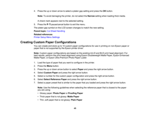 Page 45

45
4.
Press theupordown arrow toselect aplaten gapsetting andpress theOK button.
 Note:
Toavoid damaging theprinter, donot select theNarrow settingwhenloading thickmedia.
 A
check markappears nexttothe selected setting.
 5.
Press the pause/cancel buttontoexit themenu.
 The
platen gapsymbol onthe LCD screen changes tomatch thenew setting.
 Parent
topic:CutSheet Handling
 Related
references
 Printer
SetupMenuSettings
 Creating
CustomPaperConfigurations
 You
cancreate andstore upto10 custom...