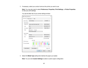 Page 57

57
3.
Ifnecessary, selectyourproduct nameasthe printer youwant touse.
 Note:
Youmay alsoneed toselect Preferences ,Properties ,Print Settings ,or Printer Properties
 to
view yourprintsettings.
 You
seetheMain tabofyour printer settings window:
 4.
Select theMedia Typesetting thatmatches thepaper youloaded.
 Note:
Youcanclick Custom Settings toselect acustom paperconfiguration. 