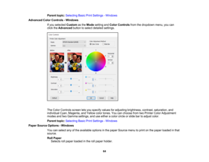 Page 64

64
Parent
topic:Selecting BasicPrintSettings -Windows
 Advanced
ColorControls -Windows
 If
you selected Customasthe Mode setting andColor Controls fromthedropdown menu,youcan
 click
theAdvanced buttontoselect detailed settings.
 The
Color Controls screenletsyou specify valuesforadjusting brightness, contrast,saturation, and
 individual
Cyan,Magenta, andYellow colortones. Youcanchoose fromtwoPrinter ColorAdjustment
 modes
andtwoGamma settings, anduseeither acolor circle orslide bartoadjust color....