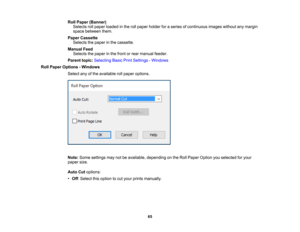 Page 65

65
Roll
Paper (Banner)
 Selects
rollpaper loaded inthe rollpaper holder foraseries ofcontinuous imageswithoutanymargin
 space
between them.
 Paper
Cassette
 Selects
thepaper inthe cassette.
 Manual
Feed
 Selects
thepaper inthe front orrear manual feeder.
 Parent
topic:Selecting BasicPrintSettings -Windows
 Roll
Paper Options -Windows
 Select
anyofthe available rollpaper options.
 Note:
Some settings maynotbeavailable, depending onthe Roll Paper Option youselected foryour
 paper
size.
 Auto
Cutoptions:...