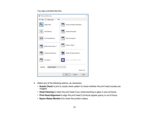 Page 77

77
You
seeawindow likethis:
 4.
Select anyofthe following options,asnecessary:
 •
Nozzle Checktoprint anozzle checkpattern tocheck whether theprint head nozzles are
 clogged.

•
Head Cleaning toclean theprint head ifyou notice banding orgaps inyour printouts.
 •
Print Head Alignment toalign theprint head ifprintouts appeargrainyorout offocus.
 •
Epson Status Monitor 3to check theprinters status. 