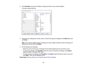 Page 81

81
2.
Click Save/Del atthe topofthe Main orPage Layout tabinyour printer software.
 You
seeawindow likethis:
 3.
Verify thatyour settings arecorrect, enteraname forthe group ofsettings inthe Name field,and
 click
Save .
 Note:
Ifyou need todelete agroup ofsettings youhave created, selectthename ofthe group of
 settings
fromthelistand click Delete .
 4.
Dothe following asnecessary:
 •
Select thename ofthe group ofsettings fromtheSelect Setting listand usethem toprint.
 •
To export thesettings,...