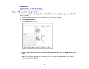 Page 82

82
Related
tasks
 Selecting
BasicPrintSettings -Windows
 Printing
YourDocument orPhoto -Windows
 Saving
andSharing MediaSettings -Windows
 You
cansave andshare settings youhave selected foraparticular mediatypesoyou canusethem for
 future
printjobs.
 1.
Select theMedia Settings youwant tosave onthe Main tab,asnecessary.
 2.
Click Custom Settings.
 You
seeawindow likethis:
 3.
Verify thatyour settings arecorrect, enteraname forthe media settings inthe Name field,andclick
 Save
.
 Note:
Ifyou need...