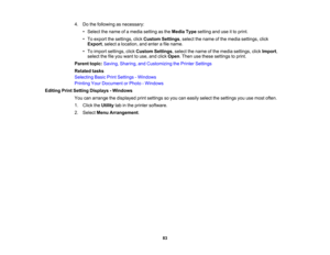 Page 83

83
4.
Dothe following asnecessary:
 •
Select thename ofamedia setting asthe Media Typesetting anduseitto print.
 •
To export thesettings, clickCustom Settings,select thename ofthe media settings, click
 Export
,select alocation, andenter afile name.
 •
To import settings, clickCustom Settings,select thename ofthe media settings, clickImport ,
 select
thefileyou want touse, andclick Open .Then usethese settings toprint.
 Parent
topic:Saving, Sharing, andCustomizing thePrinter Settings
 Related
tasks...