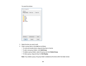 Page 84

84
You
seethiswindow:
 3.
Select theitem youwant toedit.
 4.
Order orgroup itemsinthe List boxasfollows:
 •
To move andreorder items,draganddrop them inthe list.
 •
To add anew group (folder), clickAdd Group .
 •
To delete agroup (folder), selectthegroup andclick Delete Group.
 •
To hide agroup, draganddrop itto Not Display .
 Note:
Ifyou delete agroup, thegroup folderisdeleted buttheitems within thefolder remain. 