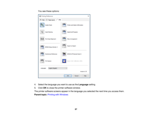 Page 87

87
You
seethese options:
 4.
Select thelanguage youwant touse asthe Language setting.
 5.
Click OKtoclose theprinter software window.
 The
printer software screensappearinthe language youselected thenext timeyouaccess them.
 Parent
topic:Printing withWindows 