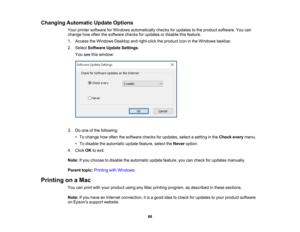 Page 88

88
Changing
Automatic UpdateOptions
 Your
printer software forWindows automatically checksforupdates tothe product software. Youcan
 change
howoften thesoftware checksforupdates ordisable thisfeature.
 1.
Access theWindows Desktopandright-click theproduct iconinthe Windows taskbar.
 2.
Select Software UpdateSettings .
 You
seethiswindow:
 3.
Doone ofthe following:
 •
To change howoften thesoftware checksforupdates, selectasetting inthe Check everymenu.
 •
To disable theautomatic updatefeature,...