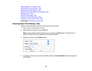Page 89

89
Selecting
BasicPrintSettings -Mac
 Selecting
PrintLayout Options -Mac
 Selecting
RollPaper Settings -Mac
 Selecting
Advanced MediaControl Settings -Mac
 Managing
Color-Mac
 Sizing
Printed Images -Mac
 Selecting
PrintingPreferences -Mac
 Printing
YourDocument orPhoto -Mac
 Parent
topic:Printing fromaComputer
 Selecting
BasicPrintSettings -Mac
 Select
thebasic settings forthe photo ordocument youwant toprint.
 1.
Open aphoto ordocument forprinting.
 2.
Select theprint command inyour application....