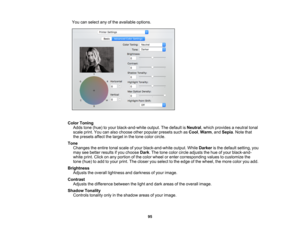 Page 95

95
You
canselect anyofthe available options.
 Color
Toning
 Adds
tone(hue) toyour black-and-white output.Thedefault isNeutral ,which provides aneutral tonal
 scale
print.Youcanalso choose otherpopular presetssuchasCool ,Warm ,and Sepia .Note that
 the
presets affectthetarget inthe tone color circle.
 Tone

Changes
theentire tonalscale ofyour black-and-white output.WhileDarker isthe default setting, you
 may
seebetter results ifyou choose Dark.The tone color circle adjusts thehue ofyour black-and-...