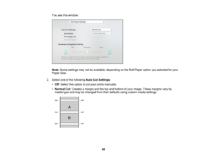 Page 98

98
You
seethiswindow:
 Note:
Some settings maynotbeavailable, depending onthe Roll Paper option youselected foryour
 Paper
Size.
 2.
Select oneofthe following AutoCutSettings :
 •
Off :Select thisoption tocut your prints manually.
 •
Normal Cut:Creates amargin andthetopand bottom ofyour image. Thesemargins varyby
 media
typeandmay bechanged fromtheirdefaults usingcustom mediasettings.  