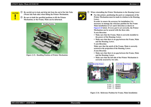 Page 70EPSON Stylus Photo R220/R230Revision ADISASSEMBLY / ASSEMBLY Disassembly 70\b	
 
†
Be careful not to leak and drip ink from the end of the Ink Tube 
(Waste Ink Pads side) when  lifting the Printer Mechanism.
†
Be sure to hold the specified positions to lift the Printer 
Mechanism, or the Frame, Main can be deformed.
Figure 2-33.  Handling Posi tion of Printer Mechanism
Handling 
Handling Position
†
When reinstalling the Printer  Mechanism to the Housing Lower„
For this printer, positioning th e parts...