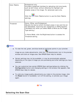 Page 103
Color Palette Professional only: 
Provides a graphical interface for adjusting mid-tone levels, 
such as skin tones, without affecting the highlight and 
shadow areas of the image. For advanced users only.
 
Click the  Color Palette button to use the Color Palette 
settings.
 
Threshold Home, Office, and Professional: 
Adjusts the level at which the black areas in text and line art 
are delineated, improving text recognition in OCR programs. 
(Available only when you select Black & White as the Image...