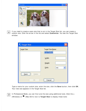 Page 106
If you need to create a scan size that is not in the Target Size list, y\
ou can create a 
custom size. Click the arrow in the list and select Customize. You see the Target Size 
window:
 
Type a name for your custom size, enter the size, click the Save button, then click OK. 
Your new size appears in the Target Size list.
 
In Professional Mode, you can fine-tune the size using additional tools.\
 Click the + 
(Windows) or 
 (Mac OS X) next to Target Size to display these tools:  