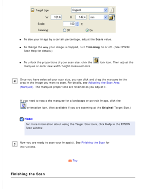 Page 107
l     To size your image by a certain percentage, adjust the Scale value. 
l     To change the way your image is cropped, turn Trimming on or off. (See EPSON 
Scan Help for details.)
 
l     To unlock the proportions of your scan size, click the  lock icon. Then adjust the 
marquee or enter new width/height measurements.
 
Once you have selected your scan size, you can click and drag the marque\
e to the 
area in the image you want to scan. For details, see Adjusting the Scan Area 
(Marquee). The...