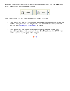 Page 108
When you have finished selecting scan settings, you are ready to scan. C\
lick the Scan button. 
After a few moments, your images are scanned.
 
What happens after you scan depends on how you started your scan: 
l     If you started your scan by running EPSON Scan as a standalone program, \
you see the 
File Save Settings window. This lets you select the name and location of\
 your saved 
scan files. See Selecting File Save Settings for details.
 
l     If you started your scan from a scanning program...