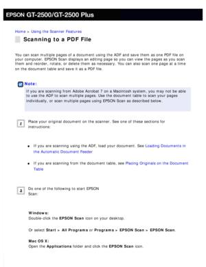 Page 109
Home > Using the Scanner Features 
Scanning to a PDF File
You can scan multiple pages of a document using the ADF and save them as\
 one PDF file on 
your computer. EPSON Scan displays an editing page so you can view the p\
ages as you scan 
them and reorder, rotate, or delete them as necessary. You can also scan\
 one page at a time 
on the document table and save it as a PDF file.
 
 
Note:
If you are scanning from Adobe Acrobat 7 on a Macintosh system, you may \
not be able 
to use the ADF to scan...