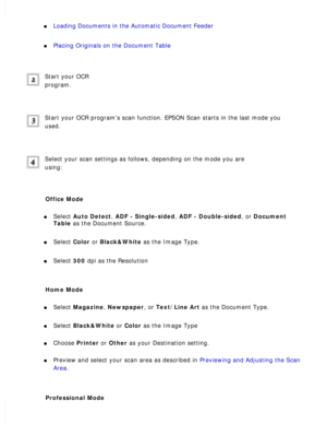 Page 118
l     Loading Documents in the Automatic Document Feeder 
l     Placing Originals on the Document Table 
Start your OCR 
program.
 
Start your OCR program’s scan function. EPSON Scan starts in the last\
 mode you 
used.
 
Select your scan settings as follows, depending on the mode you are 
using:
 
Office Mode 
l     Select Auto Detect, ADF - Single-sided, ADF - Double-sided, or Document 
Table as the Document Source. 
l     Select Color or Black&White as the Image Type. 
l     Select 300 dpi as the...