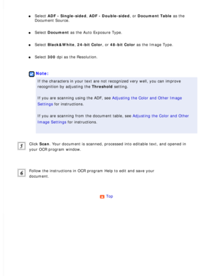 Page 119
l     Select ADF - Single-sided, ADF - Double-sided, or Document Table as the 
Document Source. 
l     Select Document as the Auto Exposure Type. 
l     Select Black&White, 24-bit Color, or 48-bit Color as the Image Type. 
l     Select 300 dpi as the Resolution. 
 
Note:
If the characters in your text are not recognized very well, you can imp\
rove 
recognition by adjusting the Threshold setting.
 
If you are scanning using the ADF, see Adjusting the Color and Other Image 
Settings for instructions....