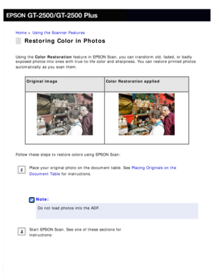 Page 120
Home > Using the Scanner Features 
Restoring Color in Photos
Using the Color Restoration feature in EPSON Scan, you can transform old, faded, or badly 
exposed photos into ones with true-to-life color and sharpness. You can \
restore printed photos 
automatically as you scan them.
 
Original image Color Restoration applied 
  
Follow these steps to restore colors using EPSON Scan: 
Place your original photo on the document table. See Placing Originals on the 
Document Table for instructions.
 
 
Note:...