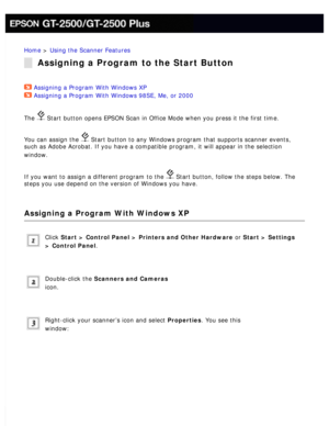 Page 124
Home > Using the Scanner Features 
Assigning a Program to the Start Button
Assigning a Program With Windows XP  
Assigning a Program With Windows 98SE, Me, or 2000  
The 
 Start button opens EPSON Scan in Office Mode when you press it the firs\
t time. 
You can assign the 
 Start button to any Windows program that supports scanner events, 
such as Adobe Acrobat. If you have a compatible program, it will appear \
in the selection 
window.
 
If you want to assign a different program to the  Start button,...