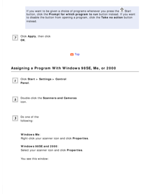 Page 126
If you want to be given a choice of programs whenever you press the  Start 
button, click the Prompt for which program to run button instead. If you want 
to disable the button from opening a program, click the Take no action button 
instead.
 
Click Apply, then click 
OK.
 
Top 
Assigning a Program With Windows 98SE, Me, or 2000
Click Start > Settings > Control 
Panel.
 
Double-click the Scanners and Cameras 
icon.
 
Do one of the 
following:
 
Windows Me: 
Right-click your scanner icon and click...