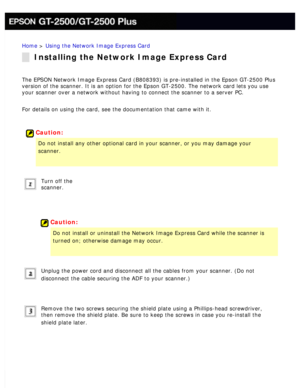 Page 129
Home > Using the Network Image Express Card 
Installing the Network Image Express Card
The EPSON Network Image Express Card (B808393) is pre-installed in the\
 Epson GT-2500 Plus 
version of the scanner. It is an option for the Epson GT-2500. The netwo\
rk card lets you use 
your scanner over a network without having to connect the scanner to a s\
erver PC. 
For details on using the card, see the documentation that came with it.
 
 
Caution:
Do not install any other optional card in your scanner, or you...