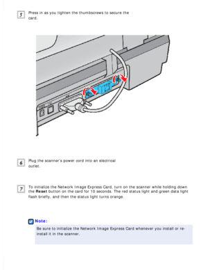 Page 131
Press in as you tighten the thumbscrews to secure the 
card.
 
Plug the scanner’s power cord into an electrical 
outlet.
 
To initialize the Network Image Express Card, turn on the scanner while \
holding down 
the Reset button on the card for 10 seconds. The red status light and green data \
light 
flash briefly, and then the status light turns orange.
 
 
Note:
Be sure to initialize the Network Image Express Card whenever you instal\
l or re-
install it in the scanner.
  