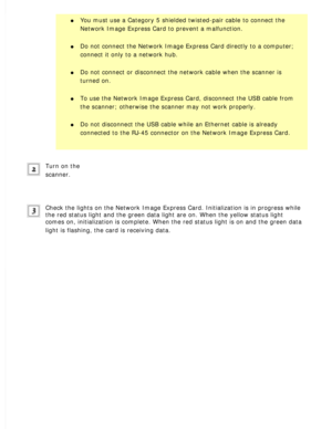 Page 134
l     You must use a Category 5 shielded twisted-pair cable to connect the 
Network Image Express Card to prevent a malfunction.
 
l     Do not connect the Network Image Express Card directly to a computer; 
connect it only to a network hub.
 
l     Do not connect or disconnect the network cable when the scanner is 
turned on.
 
l     To use the Network Image Express Card, disconnect the USB cable from 
the scanner; otherwise the scanner may not work properly.
 
l     Do not disconnect the USB cable...