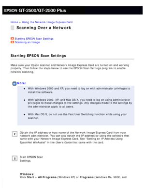 Page 143
Home > Using the Network Image Express Card 
Scanning Over a Network
Starting EPSON Scan Settings  
Scanning an Image  
Starting EPSON Scan Settings
Make sure your Epson scanner and Network Image Express Card are turned o\
n and working 
properly. Then follow the steps below to use the EPSON Scan Settings pro\
gram to enable 
network scanning.
 
 
Note:
l     With Windows 2000 and XP, you need to log on with administrator privileg\
es to 
install the software.
 
l     With Windows 2000, XP, and Mac OS...