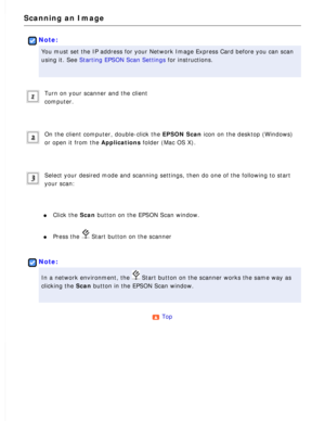 Page 148
Scanning an Image
 
Note:
You must set the IP address for your Network Image Express Card before y\
ou can scan 
using it. See Starting EPSON Scan Settings for instructions.
 
Turn on your scanner and the client 
computer.
 
On the client computer, double-click the EPSON Scan icon on the desktop (Windows) 
or open it from the Applications folder (Mac OS X).
 
Select your desired mode and scanning settings, then do one of the follo\
wing to start 
your scan:
 
l     Click the Scan button on the EPSON...