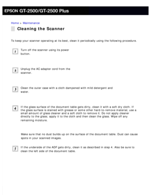 Page 149
Home > Maintenance 
Cleaning the Scanner
To keep your scanner operating at its best, clean it periodically using \
the following procedure. 
Turn off the scanner using its power 
button.
 
Unplug the AC adapter cord from the 
scanner.
 
Clean the outer case with a cloth dampened with mild detergent and 
water.
 
If the glass surface of the document table gets dirty, clean it with a s\
oft dry cloth. If 
the glass surface is stained with grease or some other hard-to-remove ma\
terial, use a 
small amount...