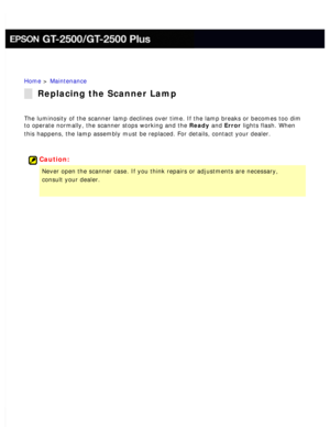 Page 152
Home > Maintenance 
Replacing the Scanner Lamp
The luminosity of the scanner lamp declines over time. If the lamp break\
s or becomes too dim 
to operate normally, the scanner stops working and the Ready and Error lights flash. When 
this happens, the lamp assembly must be replaced. For details, contact y\
our dealer.
 
 
Caution:
Never open the scanner case. If you think repairs or adjustments are nec\
essary, 
consult your dealer.
  