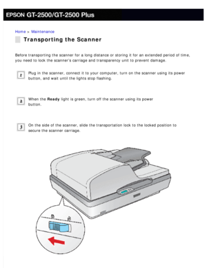 Page 153
Home > Maintenance 
Transporting the Scanner
Before transporting the scanner for a long distance or storing it for an\
 extended period of time, 
you need to lock the scanner’s carriage and transparency unit to prev\
ent damage.
 
Plug in the scanner, connect it to your computer, turn on the scanner us\
ing its power 
button, and wait until the lights stop flashing.
 
When the Ready light is green, turn off the scanner using its power 
button.
 
On the side of the scanner, slide the transportation lock...