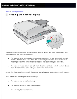 Page 155
Home > Solving Problems 
Reading the Scanner Lights
If an error occurs, the scanner stops operating and the Ready and Error lights flash. This 
indicates one of the following problems:
 
l     The scanner is not connected to your computer properly or your software \
is not fully 
installed. See the Start Here sheet that came with your scanner for instructions on 
installing the scanner software and connecting the scanner to your compu\
ter.
 
l     The scanner transportation lock is locked. Slide the...