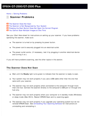 Page 157
Home > Solving Problems 
Scanner Problems
The Scanner Does Not Scan  
The Scanner is Not Recognized by Your System  
Pressing the Start Button Does Not Open the Correct Program  
You Cannot Scan Multiple Images at One Time  
See your Start Here sheet for instructions on setting up your scanner. If you have problems\
 
operating the scanner, make sure:
 
l     The scanner is turned on by pressing its power button. 
l     The power cord is securely plugged into an electrical outlet. 
l     The power...
