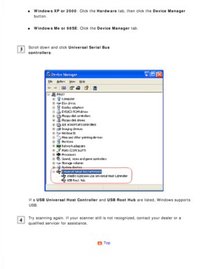 Page 159
l     Windows XP or 2000: Click the Hardware tab, then click the Device Manager 
button.
 
l     Windows Me or 98SE: Click the Device Manager tab. 
Scroll down and click Universal Serial Bus 
controllers.
 
If a USB Universal Host Controller and USB Root Hub are listed, Windows supports 
USB.
 
Try scanning again. If your scanner still is not recognized, contact you\
r dealer or a 
qualified servicer for assistance.
 
Top  