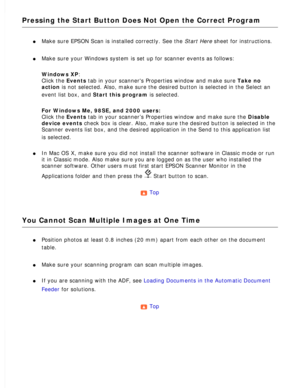 Page 160
Pressing the Start Button Does Not Open the Correct Program
l     Make sure EPSON Scan is installed correctly. See the Start Here sheet for instructions. 
l     Make sure your Windows system is set up for scanner events as follows: 
Windows XP: 
Click the Events tab in your scanners Properties window and make sure Take no 
action is not selected. Also, make sure the desired button is selected in the \
Select an 
event list box, and Start this program is selected.
 
For Windows Me, 98SE, and 2000 users:...