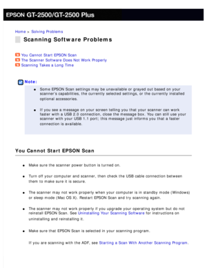 Page 161
Home > Solving Problems 
Scanning Software Problems
You Cannot Start EPSON Scan  
The Scanner Software Does Not Work Properly  
Scanning Takes a Long Time  
 
Note:
l     Some EPSON Scan settings may be unavailable or grayed out based on your \
scanner’s capabilities, the currently selected settings, or the curre\
ntly installed 
optional accessories.
 
l     If you see a message on your screen telling you that your scanner can wo\
rk 
faster with a USB 2.0 connection, close the message box. You can...