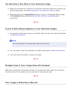 Page 165
You See Only a Few Dots in Your Scanned Image
l     Make sure the document is placed on the scanner’s document table with\
 the side to be 
scanned facing down. See Placing Originals on the Document Table for details.
 
l     When scanning with the Black&White setting in Home or Professional Mode, change 
the Threshold setting. See Adjusting the Color and Other Image Settings for 
instructions.
 
Top 
A Line of Dots Always Appears in Your Scanned Images
l     The document table may be dusty or...